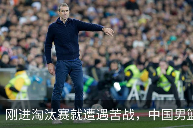 刚进淘汰赛就遭遇苦战，中国男篮的练兵目的达到了